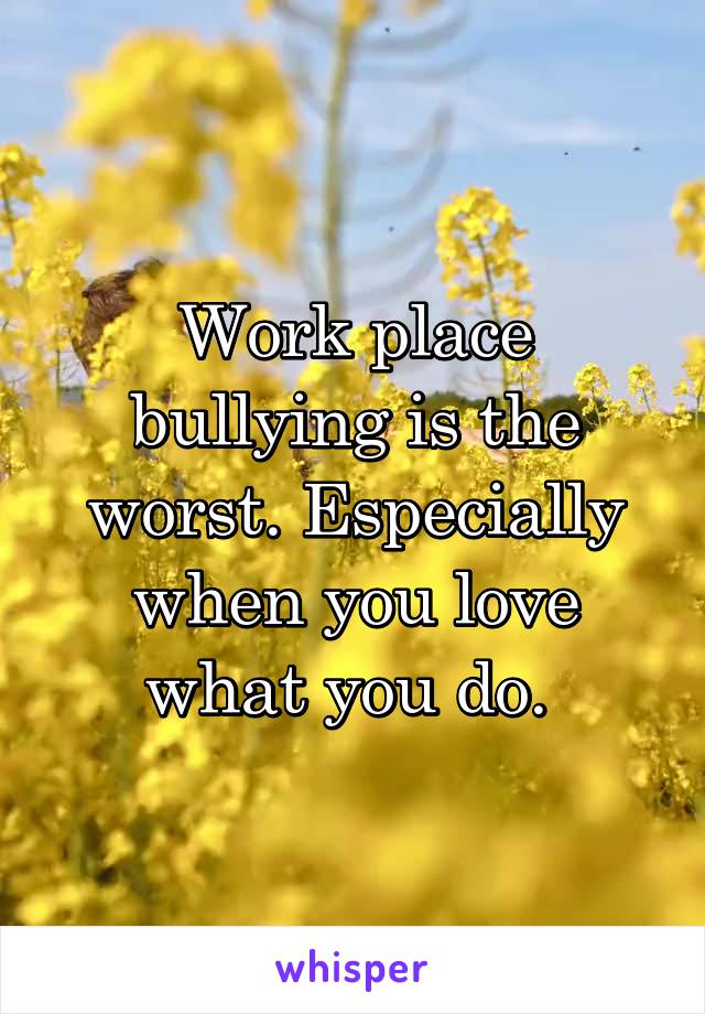 Work place bullying is the worst. Especially when you love what you do. 
