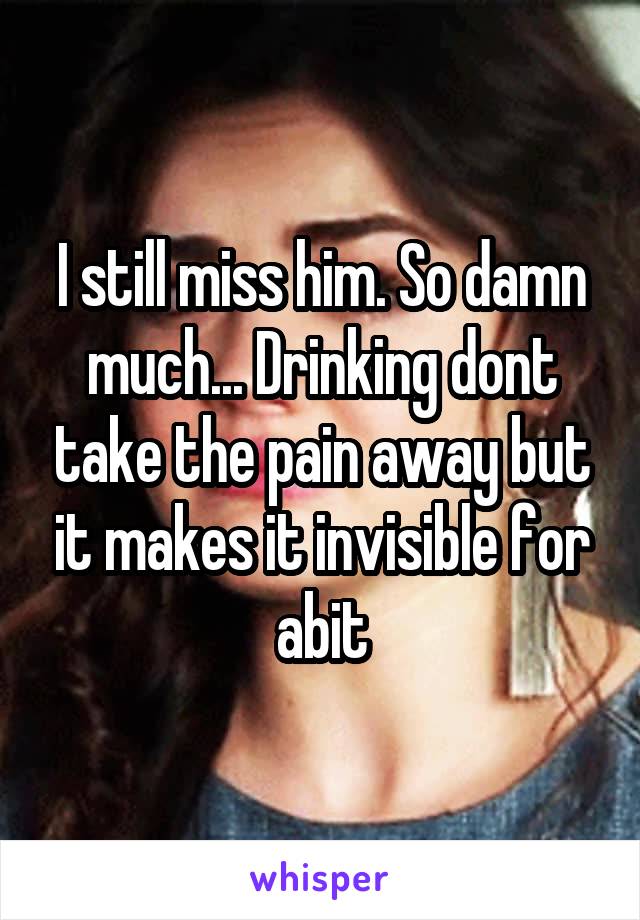 I still miss him. So damn much... Drinking dont take the pain away but it makes it invisible for abit