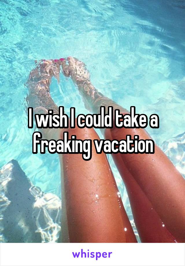 I wish I could take a freaking vacation