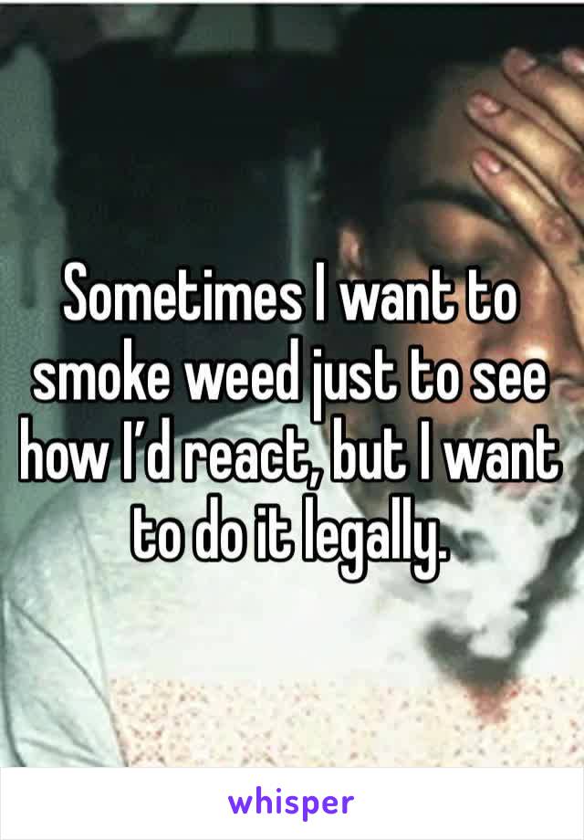 Sometimes I want to smoke weed just to see how I’d react, but I want to do it legally.