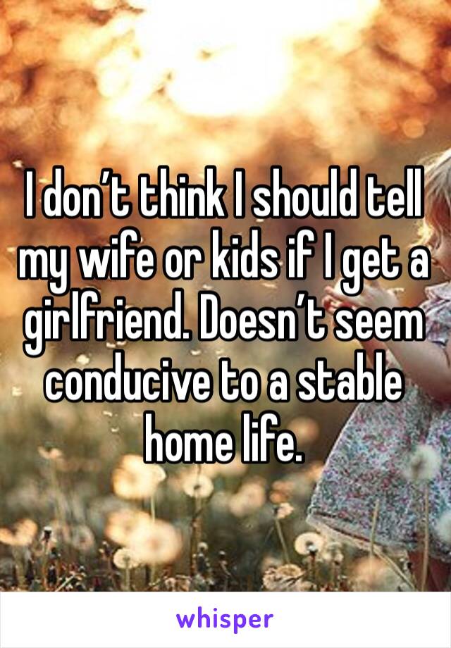 I don’t think I should tell my wife or kids if I get a girlfriend. Doesn’t seem conducive to a stable home life. 
