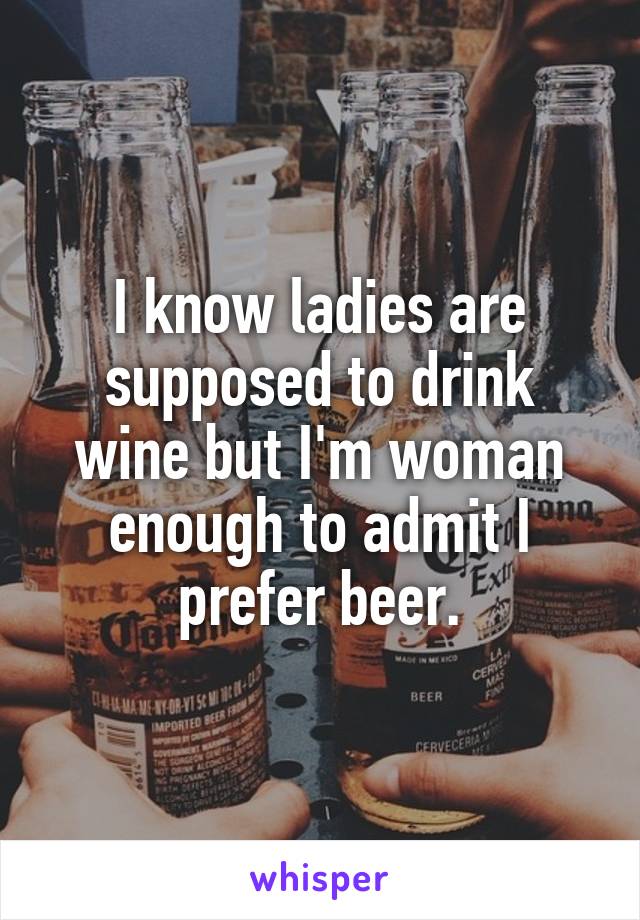 I know ladies are supposed to drink wine but I'm woman enough to admit I prefer beer.