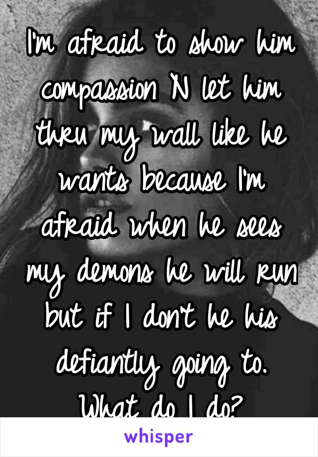 I'm afraid to show him compassion N let him thru my wall like he wants because I'm afraid when he sees my demons he will run but if I don't he his defiantly going to. What do I do?