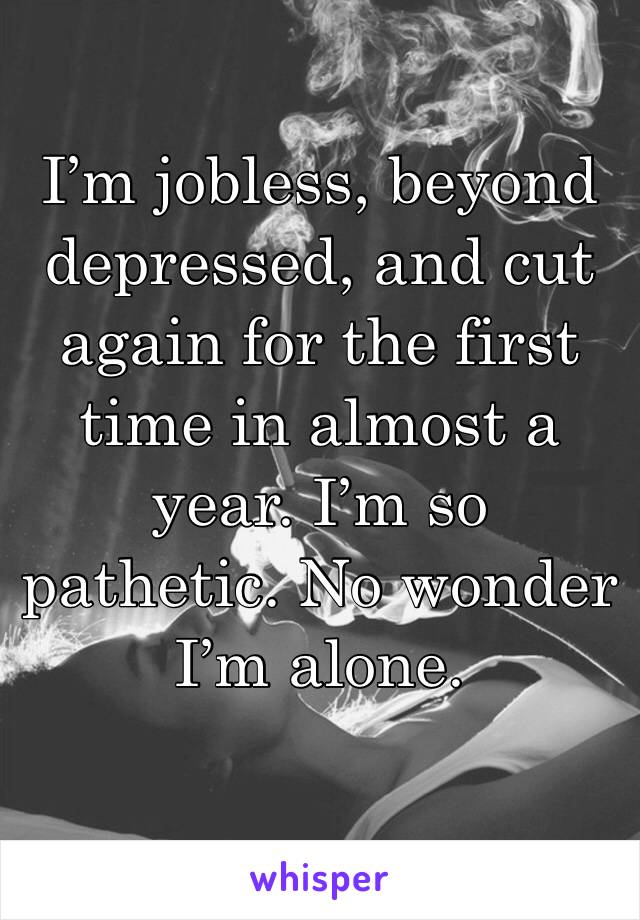 I’m jobless, beyond depressed, and cut again for the first time in almost a year. I’m so pathetic. No wonder I’m alone.