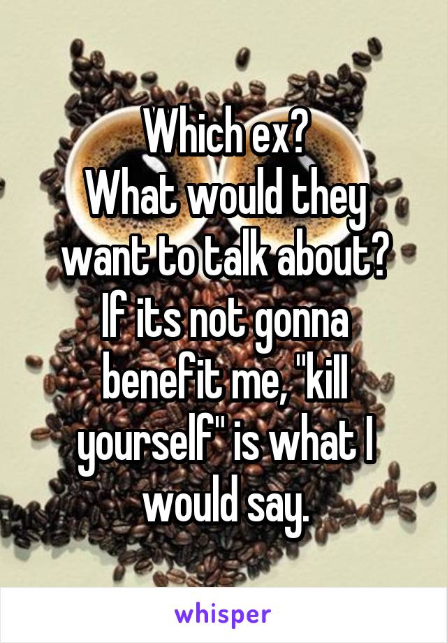 Which ex?
What would they want to talk about?
If its not gonna benefit me, "kiII yourself" is what I would say.