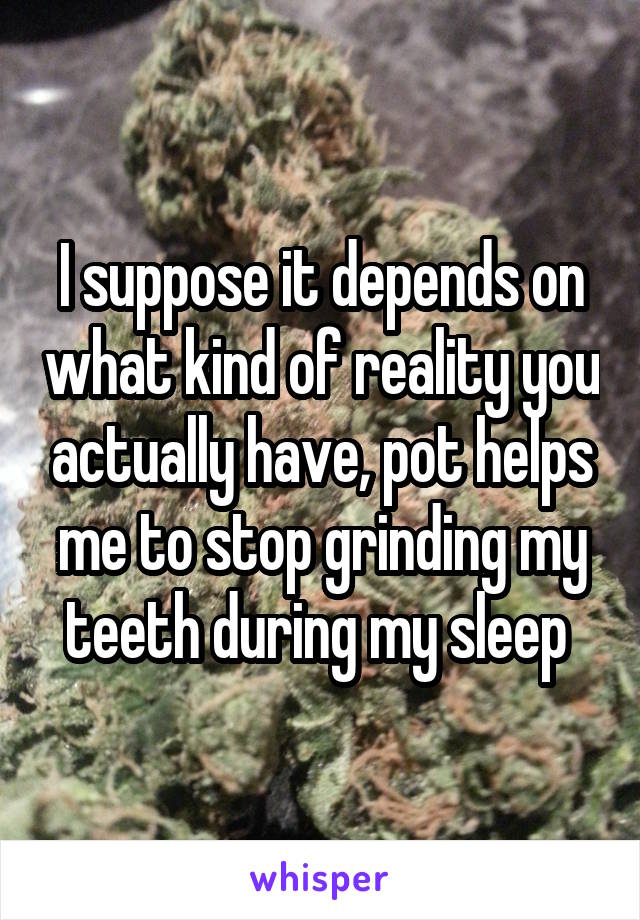 I suppose it depends on what kind of reality you actually have, pot helps me to stop grinding my teeth during my sleep 
