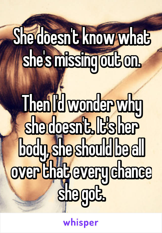 She doesn't know what she's missing out on.

Then I'd wonder why she doesn't. It's her body, she should be all over that every chance she got.