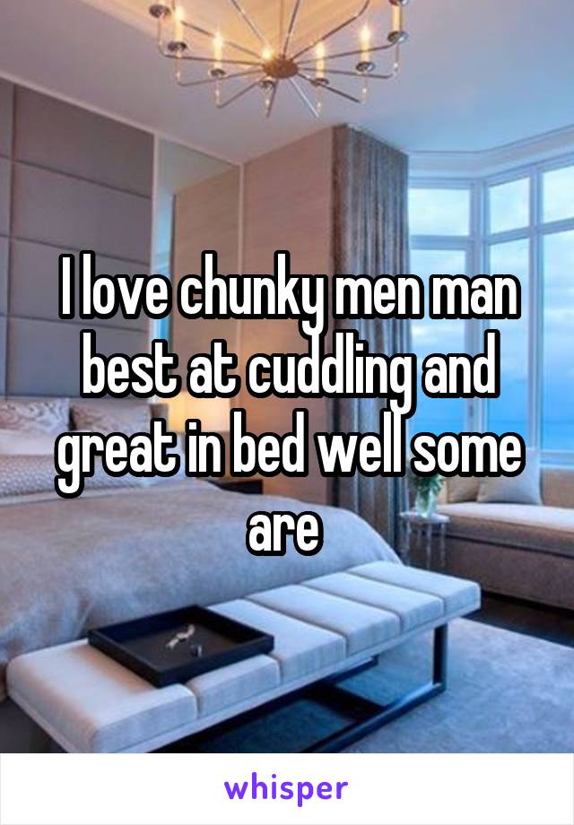 I love chunky men man best at cuddling and great in bed well some are 