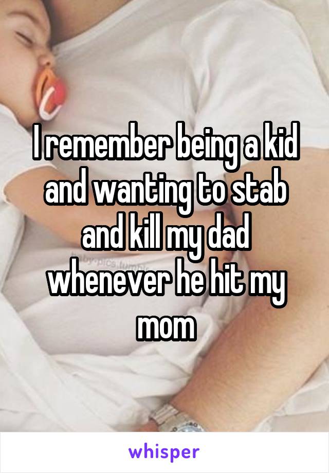 I remember being a kid and wanting to stab and kill my dad whenever he hit my mom