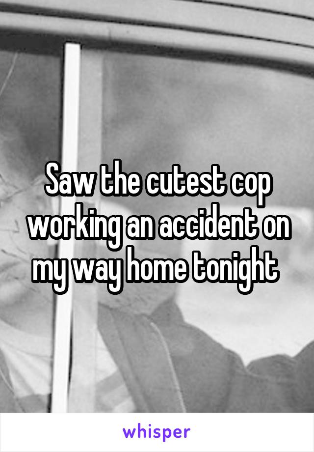 Saw the cutest cop working an accident on my way home tonight 