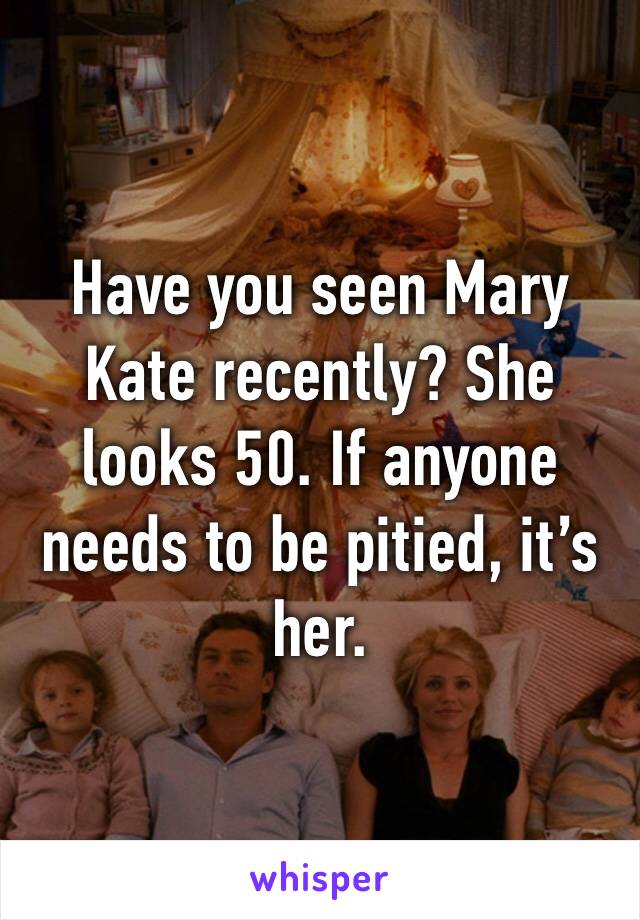 Have you seen Mary Kate recently? She looks 50. If anyone needs to be pitied, it’s her. 