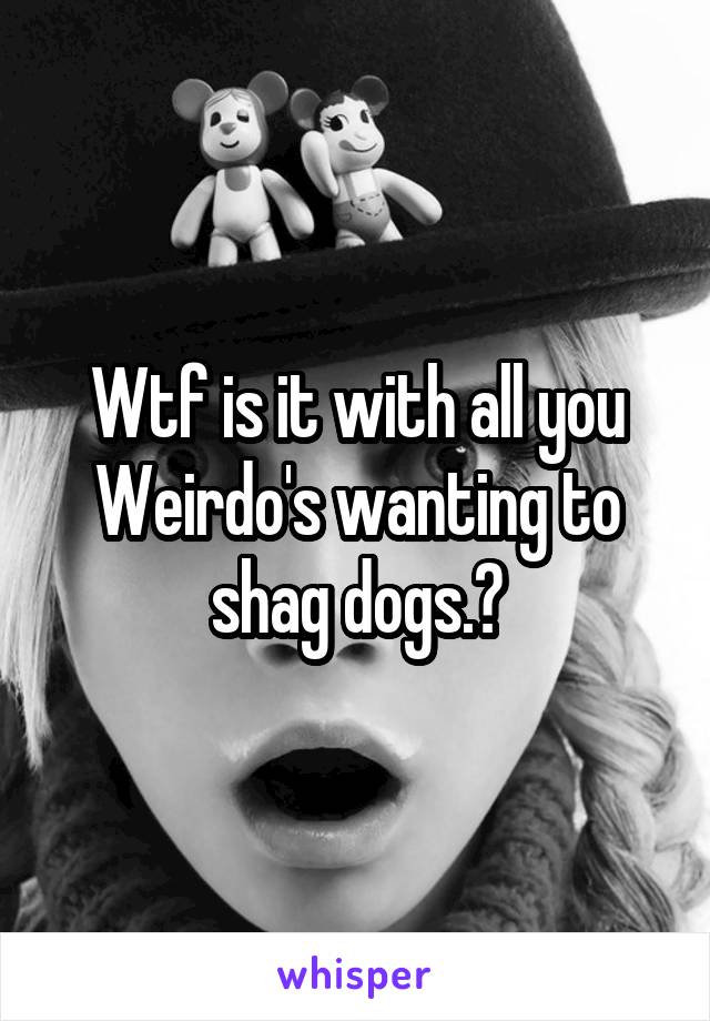 Wtf is it with all you Weirdo's wanting to shag dogs.?