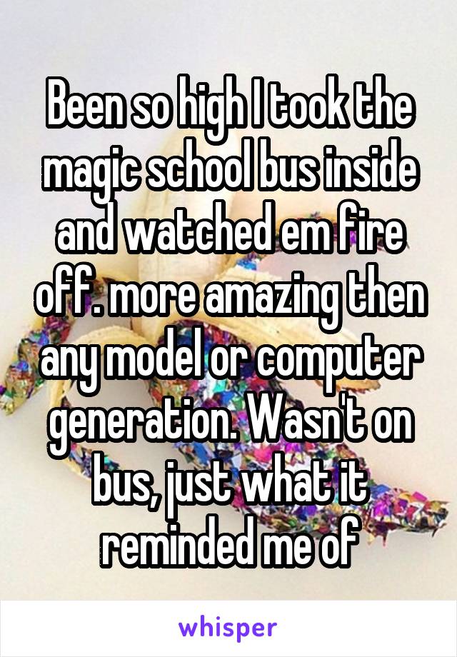 Been so high I took the magic school bus inside and watched em fire off. more amazing then any model or computer generation. Wasn't on bus, just what it reminded me of