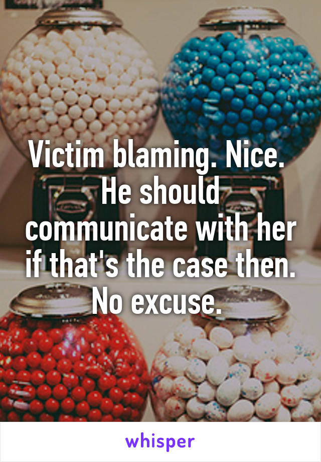 Victim blaming. Nice. 
He should communicate with her if that's the case then. No excuse. 