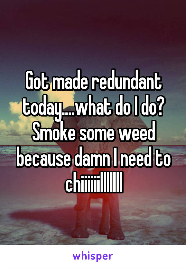Got made redundant today....what do I do? Smoke some weed because damn I need to chiiiiiilllllll