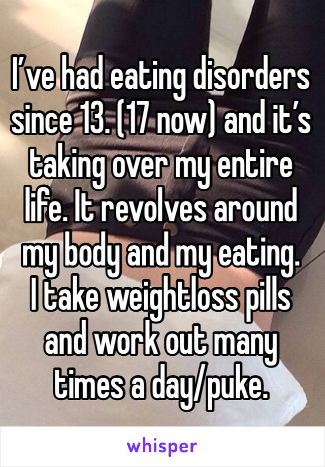 I’ve had eating disorders since 13. (17 now) and it’s taking over my entire life. It revolves around my body and my eating.
I take weightloss pills and work out many times a day/puke.