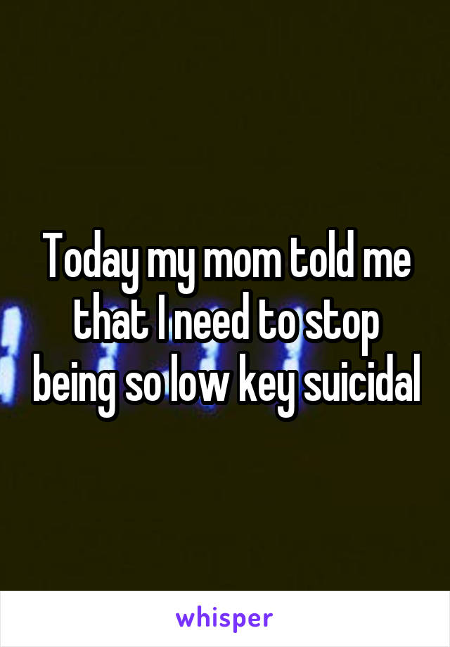 Today my mom told me that I need to stop being so low key suicidal