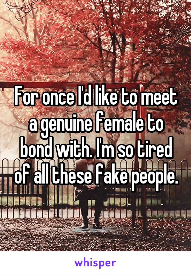 For once I'd like to meet a genuine female to bond with. I'm so tired of all these fake people.