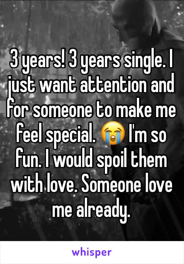 3 years! 3 years single. I just want attention and for someone to make me feel special. 😭 I'm so fun. I would spoil them with love. Someone love me already. 