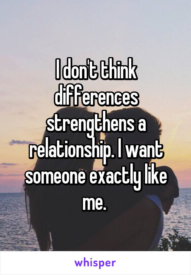 I don't think differences strengthens a relationship. I want someone exactly like me. 