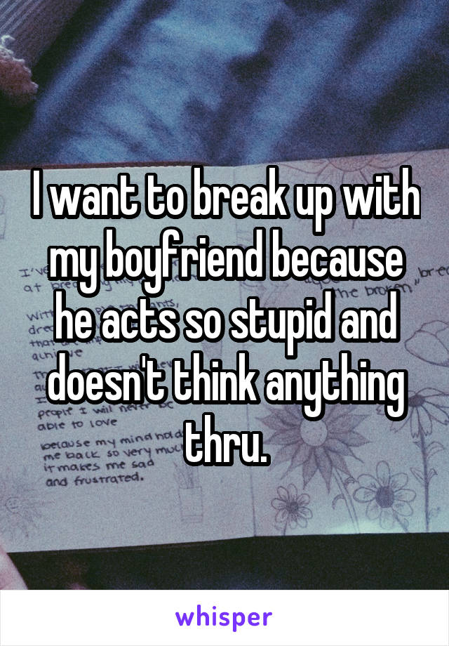 I want to break up with my boyfriend because he acts so stupid and doesn't think anything thru.