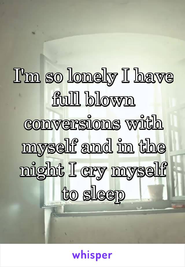 I'm so lonely I have full blown conversions with myself and in the night I cry myself to sleep