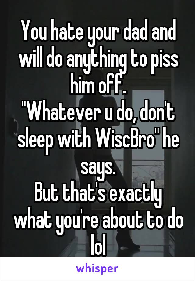 You hate your dad and will do anything to piss him off.
"Whatever u do, don't sleep with WiscBro" he says.
But that's exactly what you're about to do lol