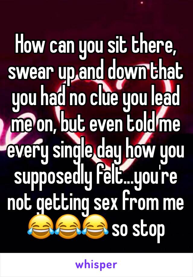 How can you sit there, swear up and down that you had no clue you lead me on, but even told me every single day how you supposedly felt...you're not getting sex from me 😂😂😂 so stop 