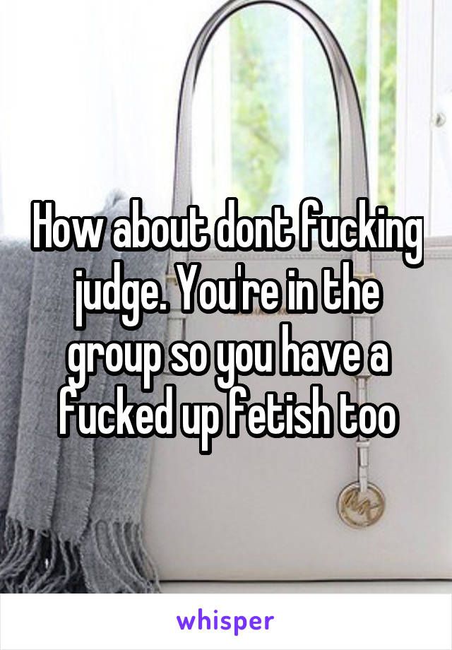 How about dont fucking judge. You're in the group so you have a fucked up fetish too