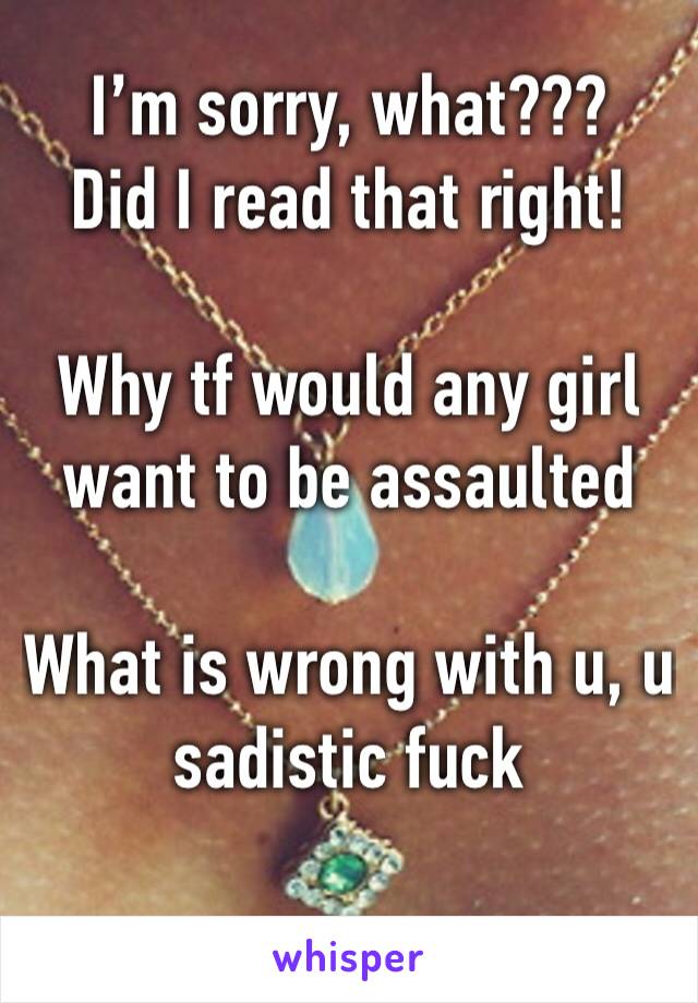 I’m sorry, what??? 
Did I read that right!

Why tf would any girl want to be assaulted 

What is wrong with u, u sadistic fuck 