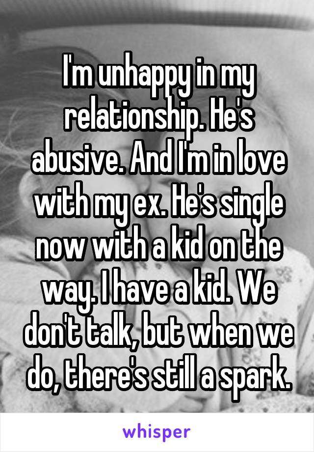 I'm unhappy in my relationship. He's abusive. And I'm in love with my ex. He's single now with a kid on the way. I have a kid. We don't talk, but when we do, there's still a spark.