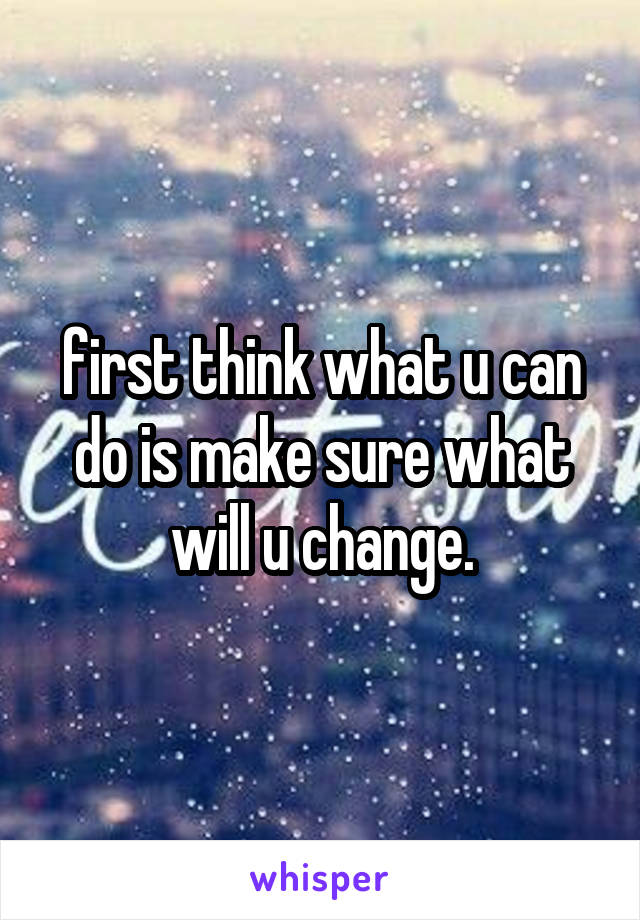 first think what u can do is make sure what will u change.