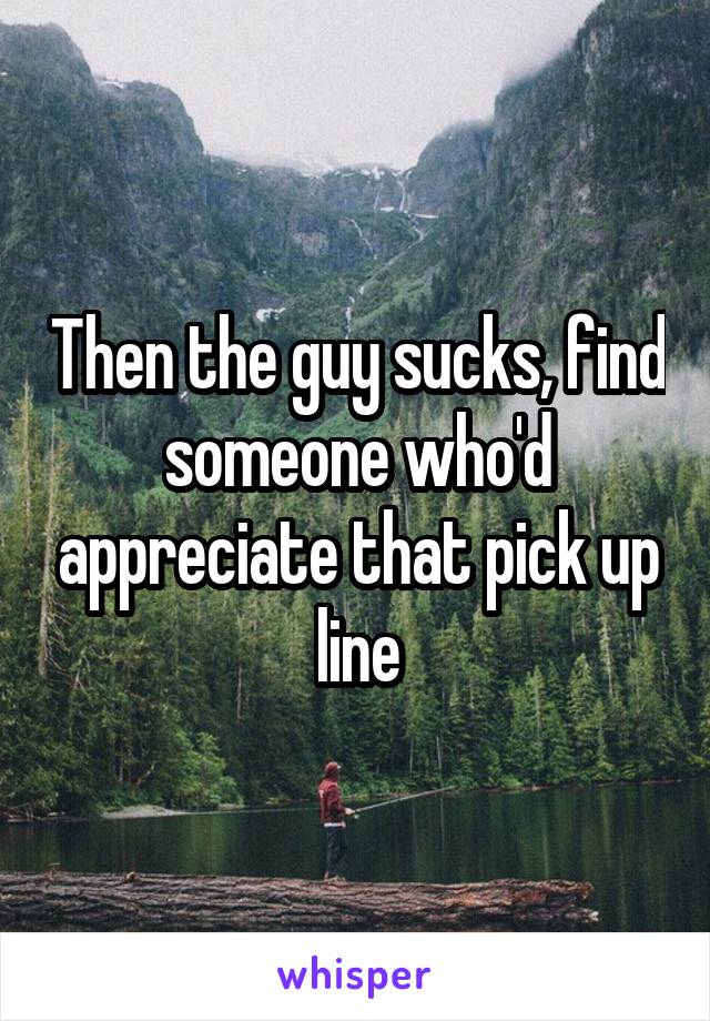 Then the guy sucks, find someone who'd appreciate that pick up line