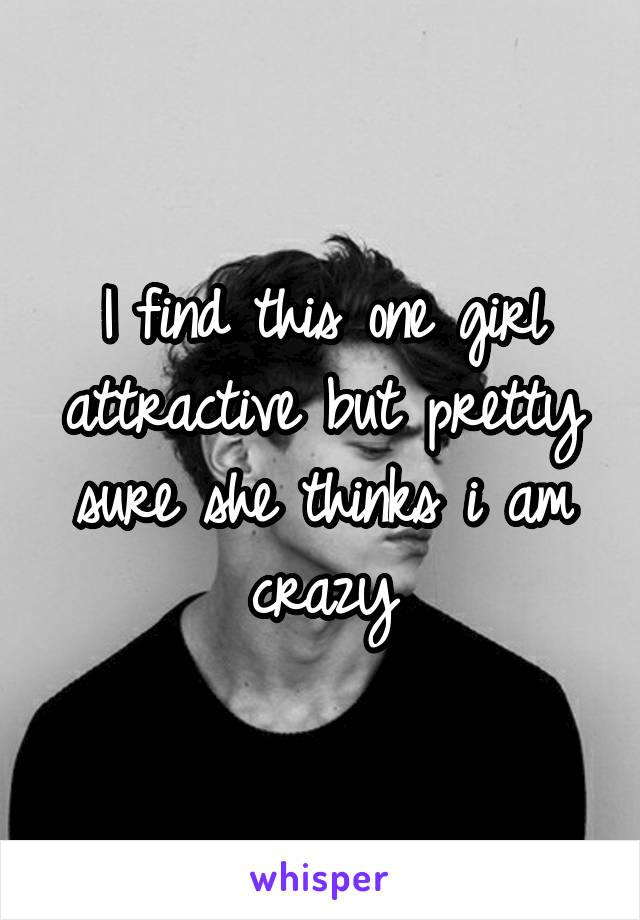 I find this one girl attractive but pretty sure she thinks i am crazy