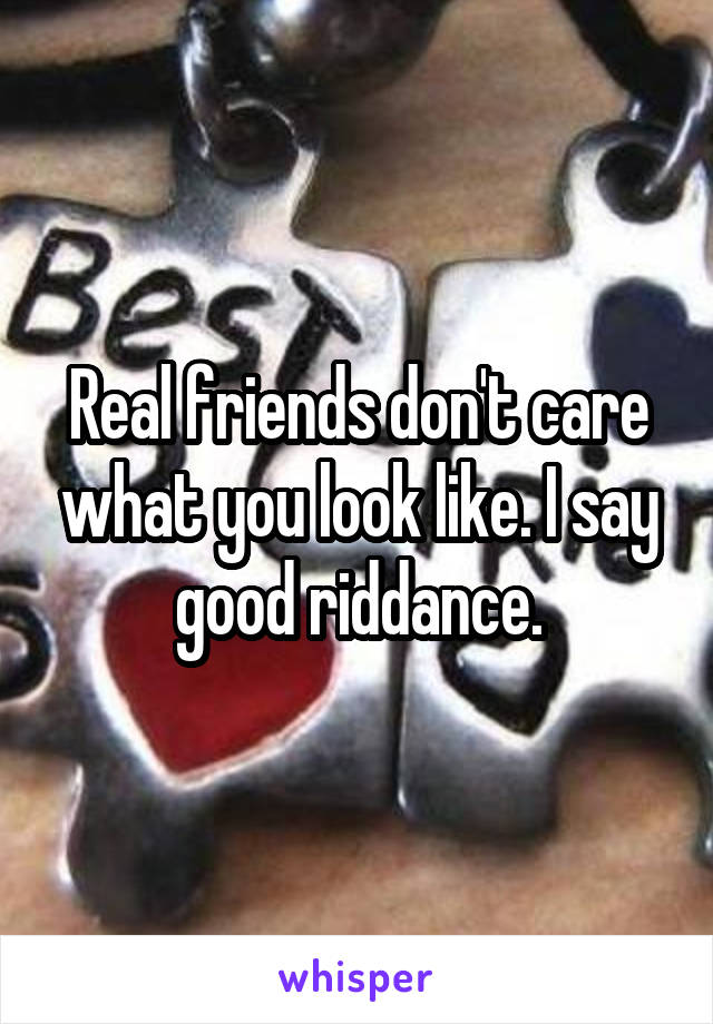 Real friends don't care what you look like. I say good riddance.