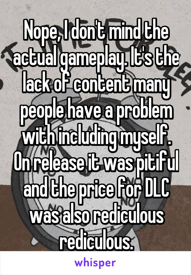 Nope, I don't mind the actual gameplay. It's the lack of content many people have a problem with including myself. On release it was pitiful and the price for DLC was also rediculous rediculous.