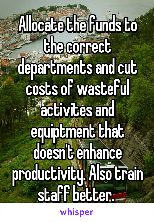 Allocate the funds to the correct departments and cut costs of wasteful activites and equiptment that doesn't enhance productivity. Also train staff better. 