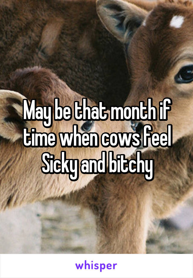 May be that month if time when cows feel Sicky and bitchy