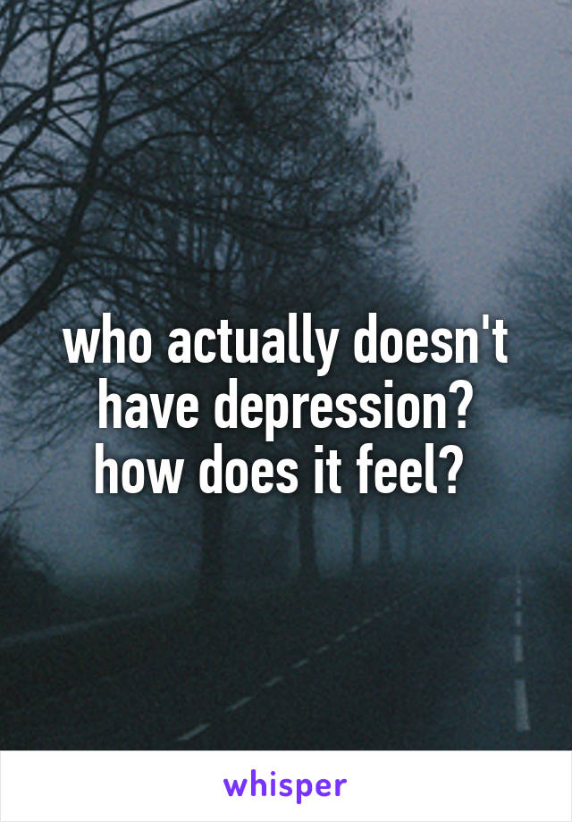 who actually doesn't have depression?
how does it feel? 
