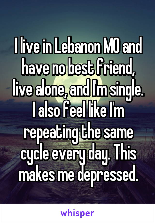 I live in Lebanon MO and have no best friend, live alone, and I'm single. I also feel like I'm repeating the same cycle every day. This makes me depressed.