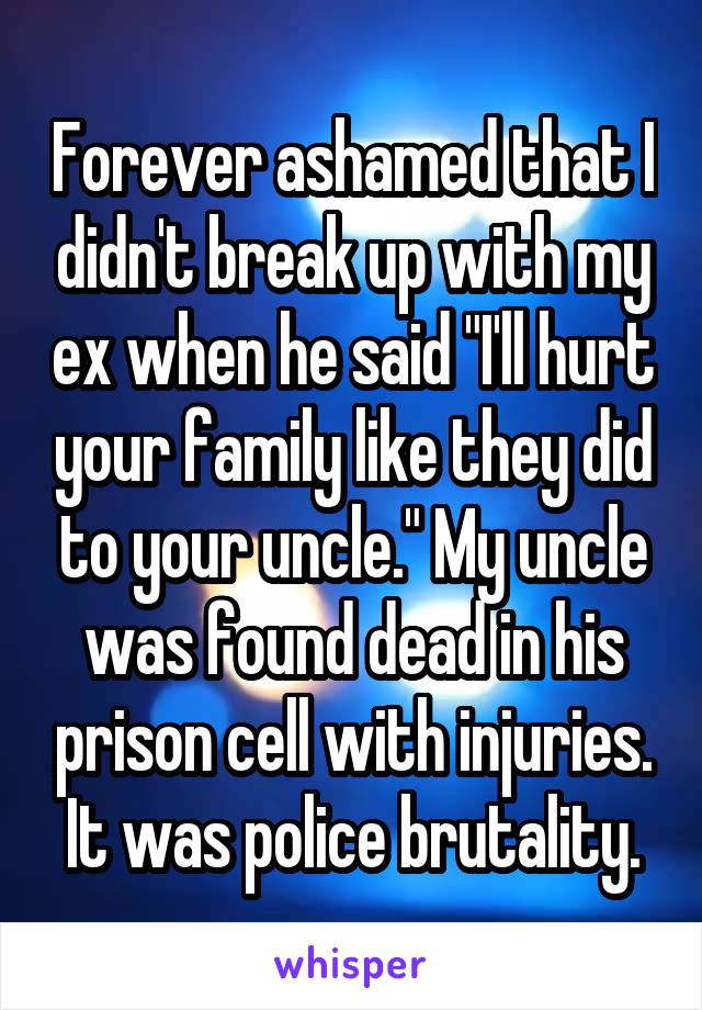 Forever ashamed that I didn't break up with my ex when he said "I'll hurt your family like they did to your uncle." My uncle was found dead in his prison cell with injuries. It was police brutality.