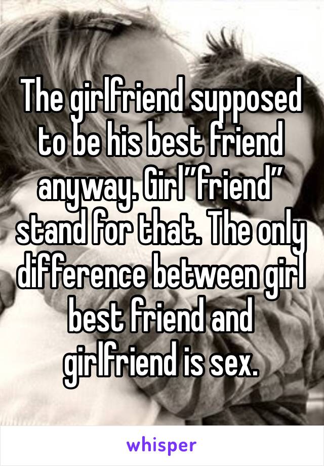 The girlfriend supposed to be his best friend anyway. Girl”friend” stand for that. The only difference between girl best friend and girlfriend is sex. 