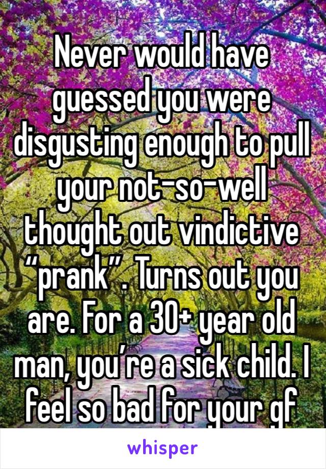 Never would have guessed you were disgusting enough to pull your not-so-well thought out vindictive “prank”. Turns out you are. For a 30+ year old man, you’re a sick child. I feel so bad for your gf