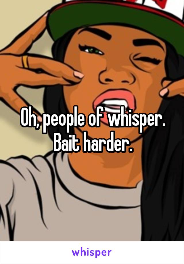 Oh, people of whisper. Bait harder.
