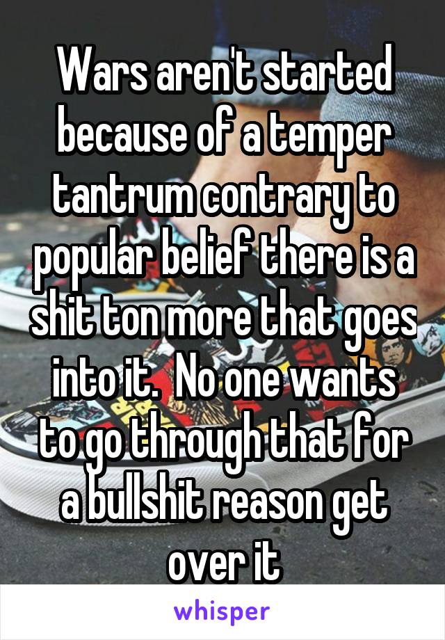 Wars aren't started because of a temper tantrum contrary to popular belief there is a shit ton more that goes into it.  No one wants to go through that for a bullshit reason get over it