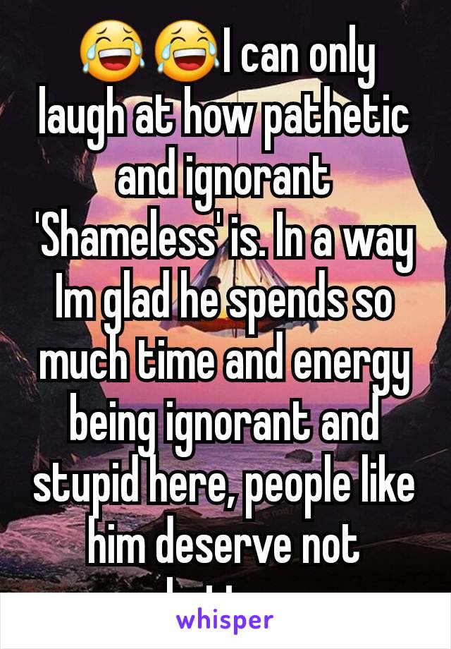 😂😂I can only laugh at how pathetic and ignorant 'Shameless' is. In a way Im glad he spends so much time and energy being ignorant and stupid here, people like him deserve not better