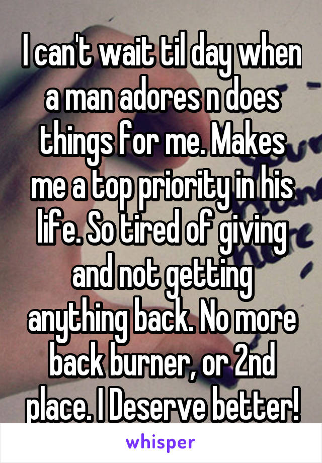 I can't wait til day when a man adores n does things for me. Makes me a top priority in his life. So tired of giving and not getting anything back. No more back burner, or 2nd place. I Deserve better!