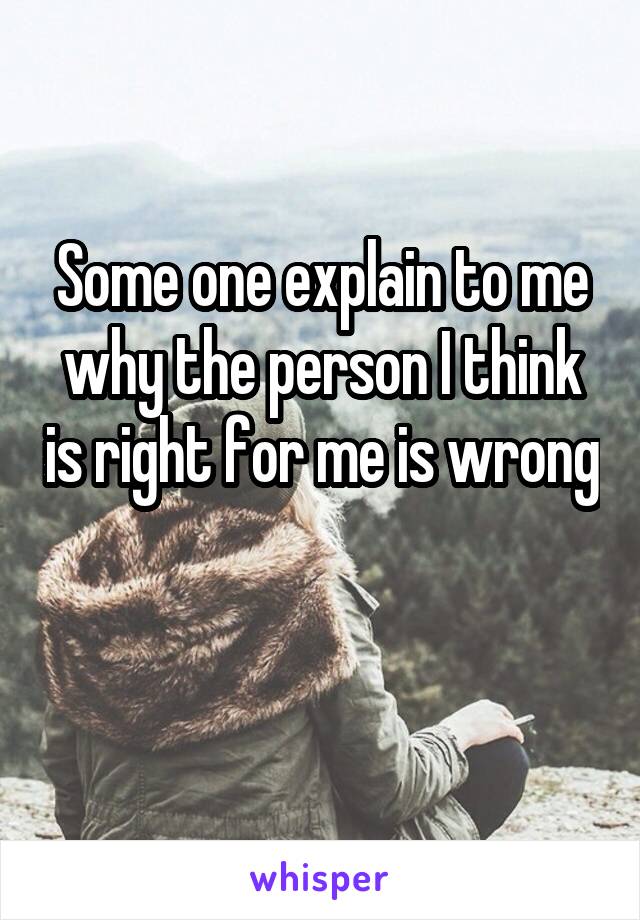Some one explain to me why the person I think is right for me is wrong 
