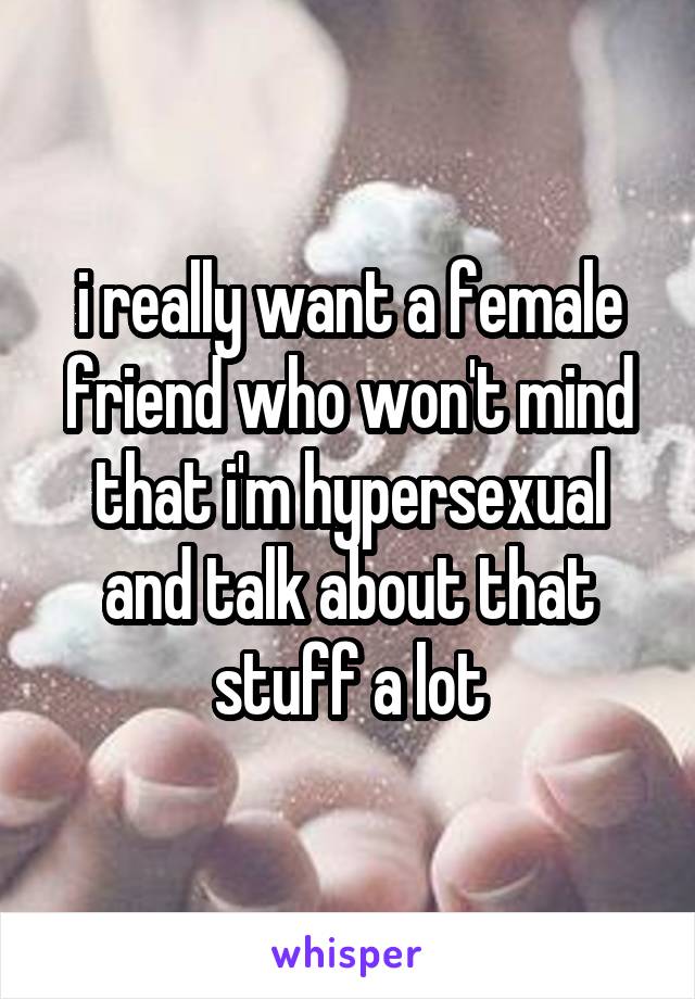 i really want a female friend who won't mind that i'm hypersexual and talk about that stuff a lot