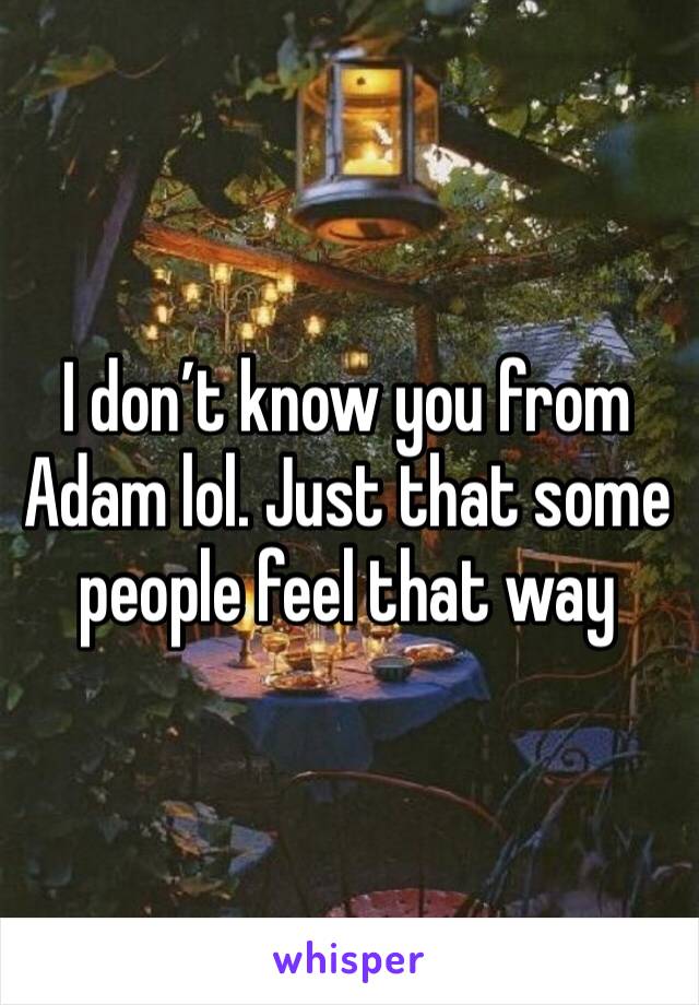I don’t know you from Adam lol. Just that some people feel that way